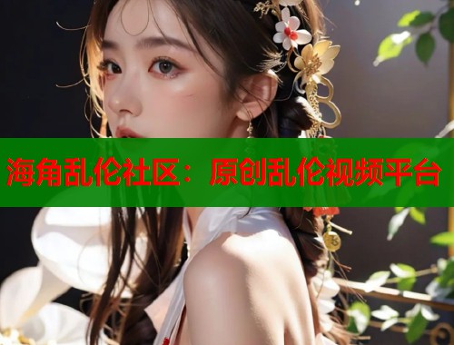 海角乱伦社区：原创乱伦视频平台