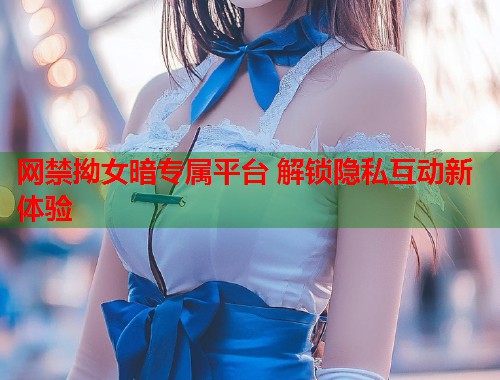 网禁拗女暗专属平台 解锁隐私互动新体验