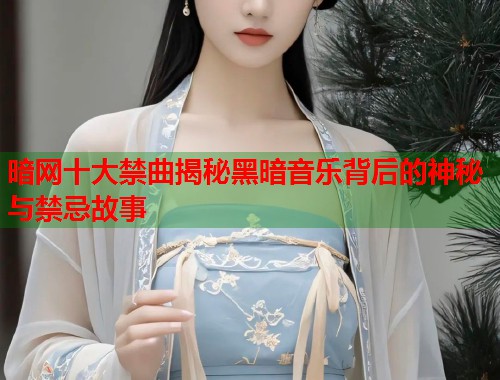 暗网十大禁曲揭秘黑暗音乐背后的神秘与禁忌故事