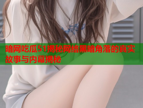 暗网吃瓜51揭秘网络黑暗角落的真实故事与内幕揭秘