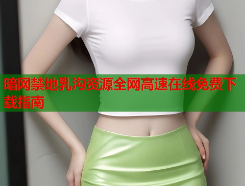 暗网禁地乳沟资源全网高速在线免费下载指南  第1张