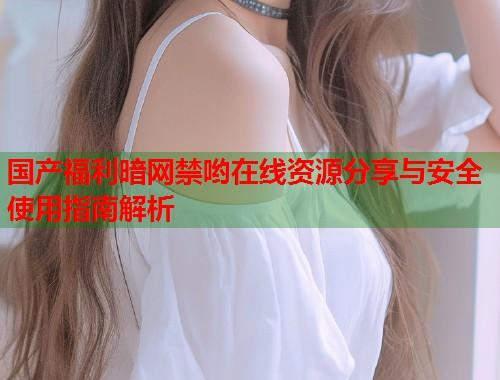 国产福利暗网禁哟在线资源分享与安全使用指南解析  第1张