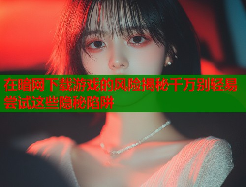 在暗网下载游戏的风险揭秘千万别轻易尝试这些隐秘陷阱  第1张