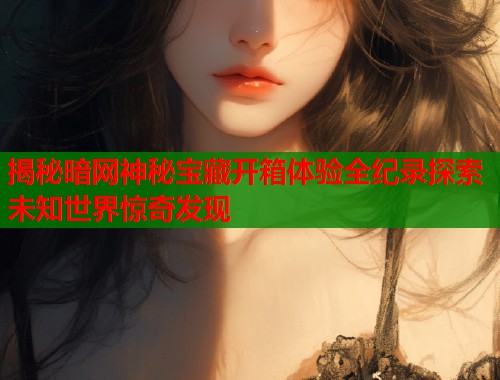 揭秘暗网神秘宝藏开箱体验全纪录探索未知世界惊奇发现  第1张
