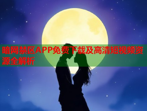 暗网禁区APP免费下载及高清短视频资源全解析