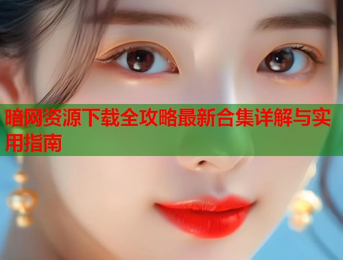 暗网资源下载全攻略最新合集详解与实用指南