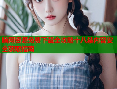暗网资源免费下载全攻略十八禁内容安全获取指南