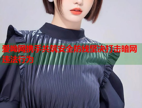 爱呦网携手共筑安全防线坚决打击暗网违法行为