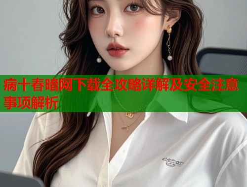 病十春暗网下载全攻略详解及安全注意事项解析