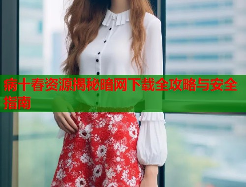 病十春资源揭秘暗网下载全攻略与安全指南  第2张