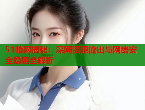 51暗网揭秘：深网资源流出与网络安全隐患全解析