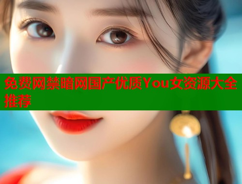 免费网禁暗网国产优质You女资源大全推荐