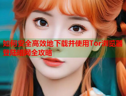 如何安全高效地下载并使用Tor浏览器登陆暗网全攻略