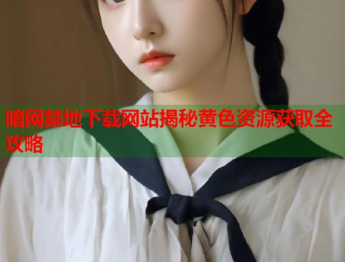暗网禁地下载网站揭秘黄色资源获取全攻略