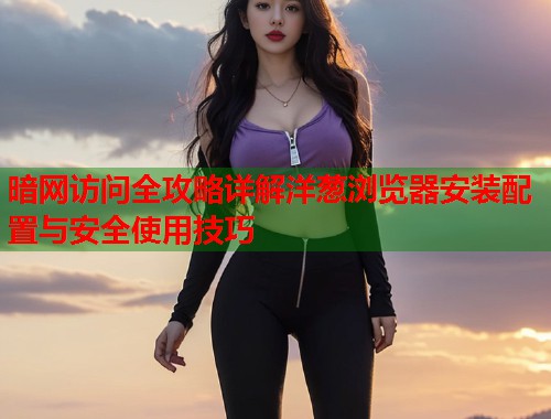 暗网访问全攻略详解洋葱浏览器安装配置与安全使用技巧