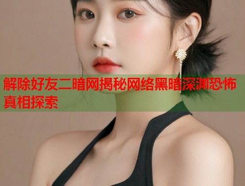 解除好友二暗网揭秘网络黑暗深渊恐怖真相探索